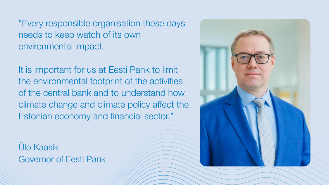 “Every responsible organisation these days needs to keep watch of its own environmental impact. It is important for us at Eesti Pank to limit the environmental footprint of the activities of the central bank and to understand how climate change and climate policy affect the Estonian economy and financial sector.” Ülo Kaasik, governor of Eesti Pank